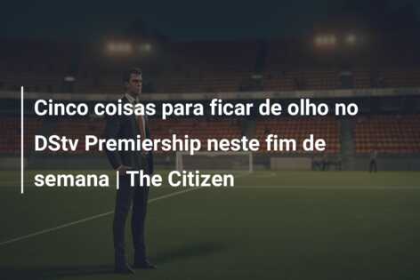 Cinco coisas para ficar de olho no DStv Premiership neste fim de semana | The Citizen