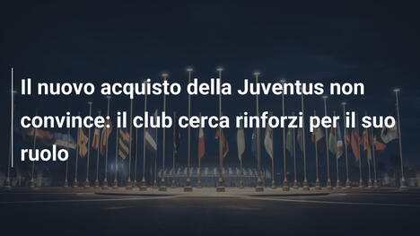 Il nuovo acquisto della Juventus non convince: il club cerca rinforzi per il suo ruolo