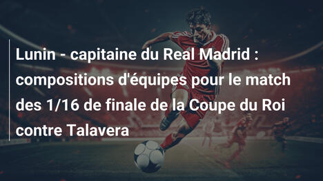 Lunin - capitaine du Real Madrid : compositions d'équipes pour le match des 1/16 de finale de la Coupe du Roi contre Talavera