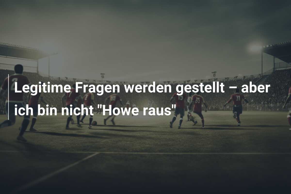 Legitime Fragen werden gestellt – aber ich bin nicht "Howe raus"