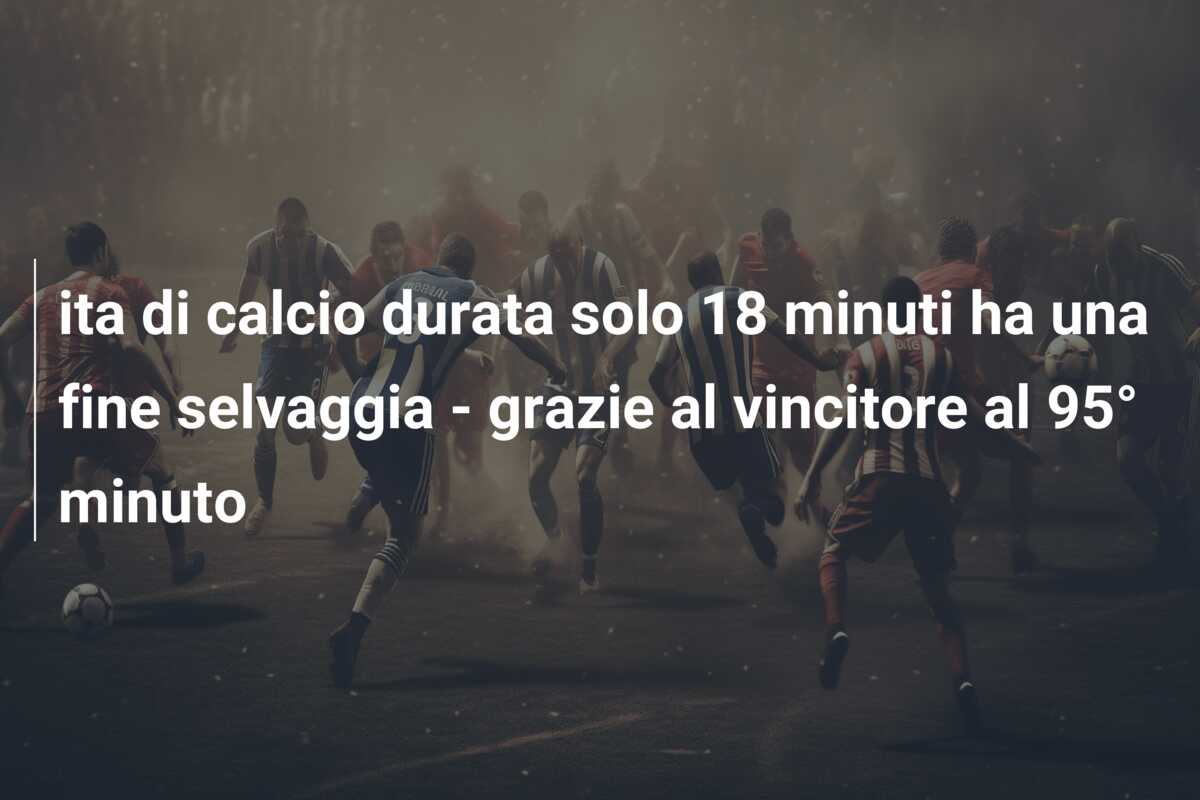 ita di calcio durata solo 18 minuti ha una fine selvaggia – grazie al vincitore al 95° minuto