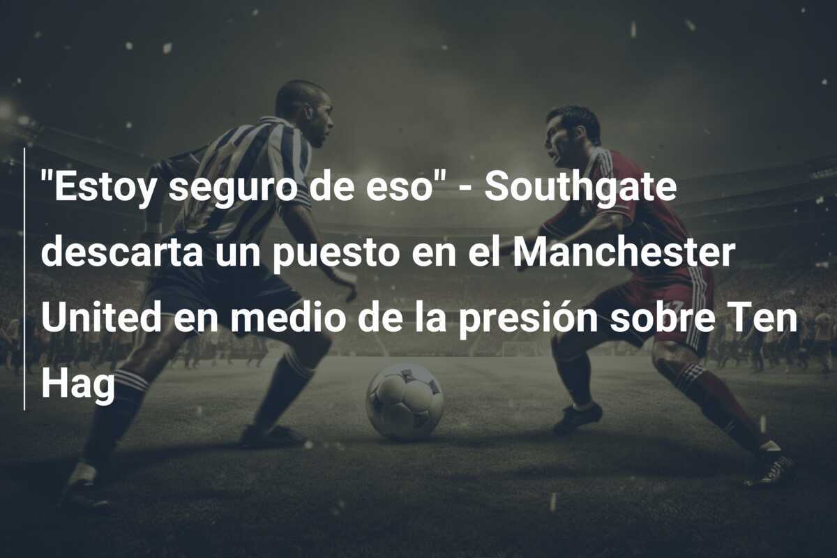 "Estoy seguro de eso" - Southgate descarta un puesto en el Manchester United en medio de la presión sobre Ten Hag