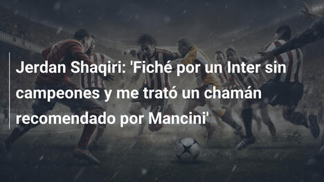 Jerdan Shaqiri: 'Fiché por un Inter sin campeones y me trató un chamán recomendado por Mancini'