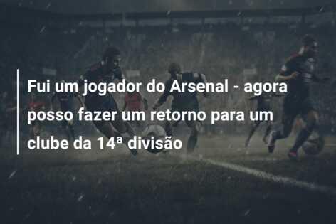 Fui um jogador do Arsenal – agora posso fazer um retorno para um clube da 14ª divisão