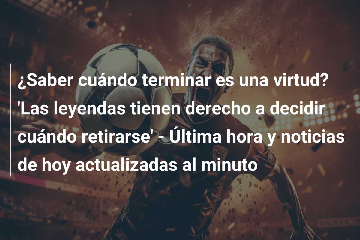 ¿Saber cuándo terminar es una virtud? ‘Las leyendas tienen derecho a decidir cuándo retirarse’ – Última hora y noticias de hoy actualizadas al minuto