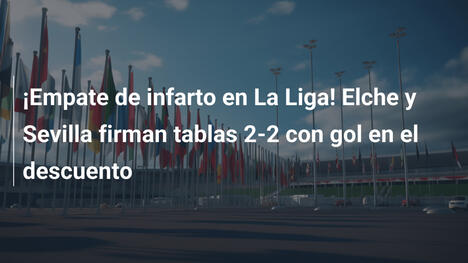 ¡Empate de infarto en La Liga! Elche y Sevilla firman tablas 2-2 con gol en el descuento