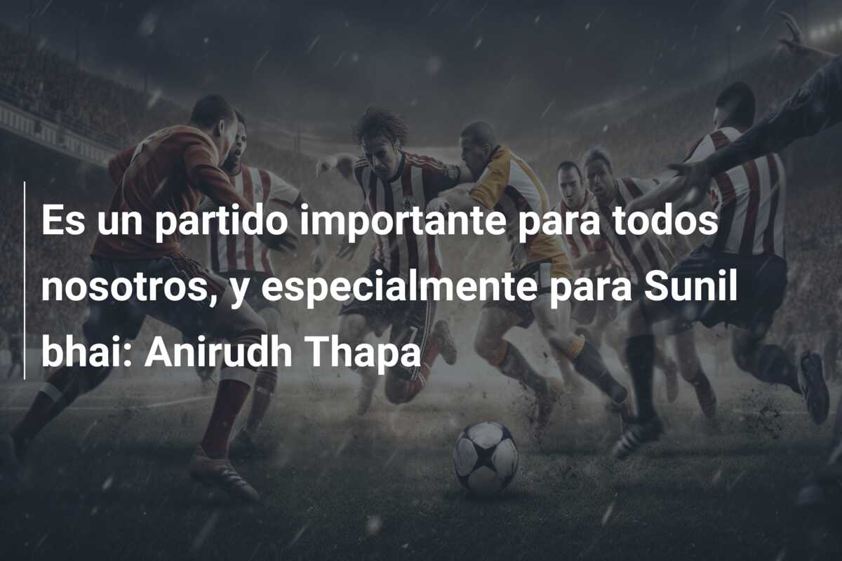 Es un partido importante para todos nosotros, y especialmente para Sunil bhai: Anirudh Thapa