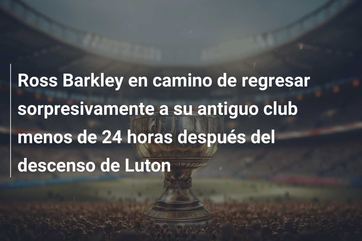 Ross Barkley en camino de regresar sorpresivamente a su antiguo club menos de 24 horas después del descenso de Luton