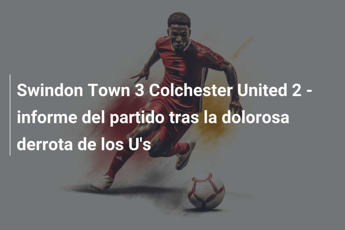 Swindon Town 3 Colchester United 2 - informe del partido tras la dolorosa derrota de los U's
