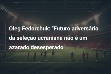 Oleg Fedorchuk: “Futuro adversário da seleção ucraniana não é um azarado desesperado”