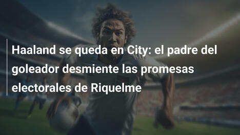 Haaland se queda en City: el padre del goleador desmiente las promesas electorales de Riquelme