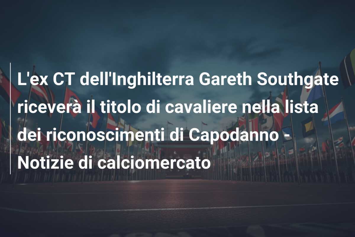 L'ex CT dell'Inghilterra Gareth Southgate riceverà il titolo di cavaliere nella lista dei riconoscimenti di Capodanno - Notizie di calciomercato