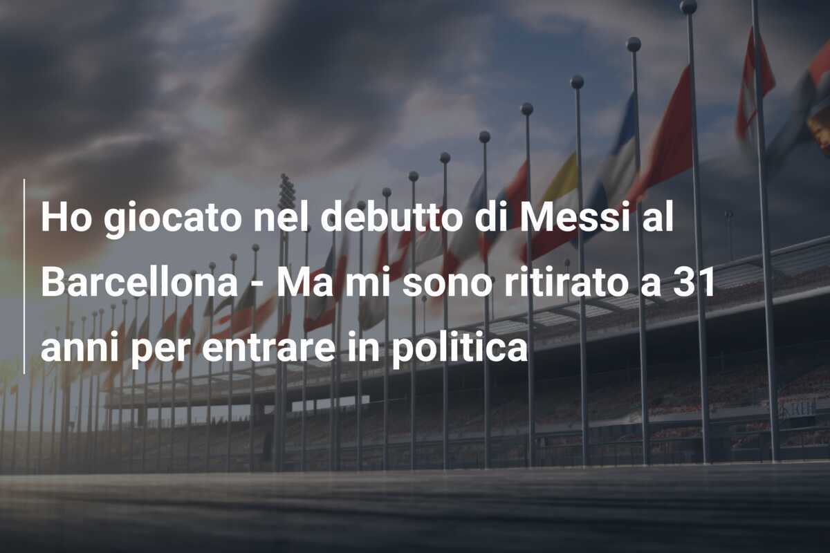 Ho giocato nel debutto di Messi al Barcellona - Ma mi sono ritirato a 31 anni per entrare in politica