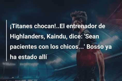 ¡Titanes chocan!..El entrenador de Highlanders, Kaindu, dice: ‘Sean pacientes con los chicos…’ Bosso ya ha estado allí