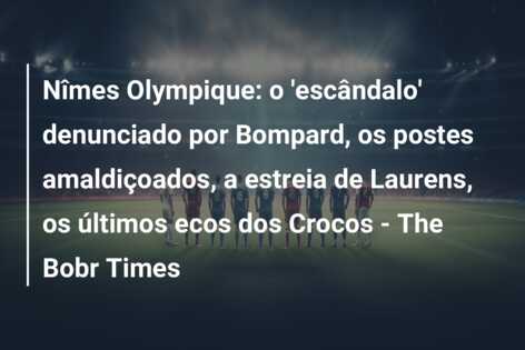 Nîmes Olympique: o ‘escândalo’ denunciado por Bompard, os postes amaldiçoados, a estreia de Laurens, os últimos ecos dos Crocos – The Bobr Times