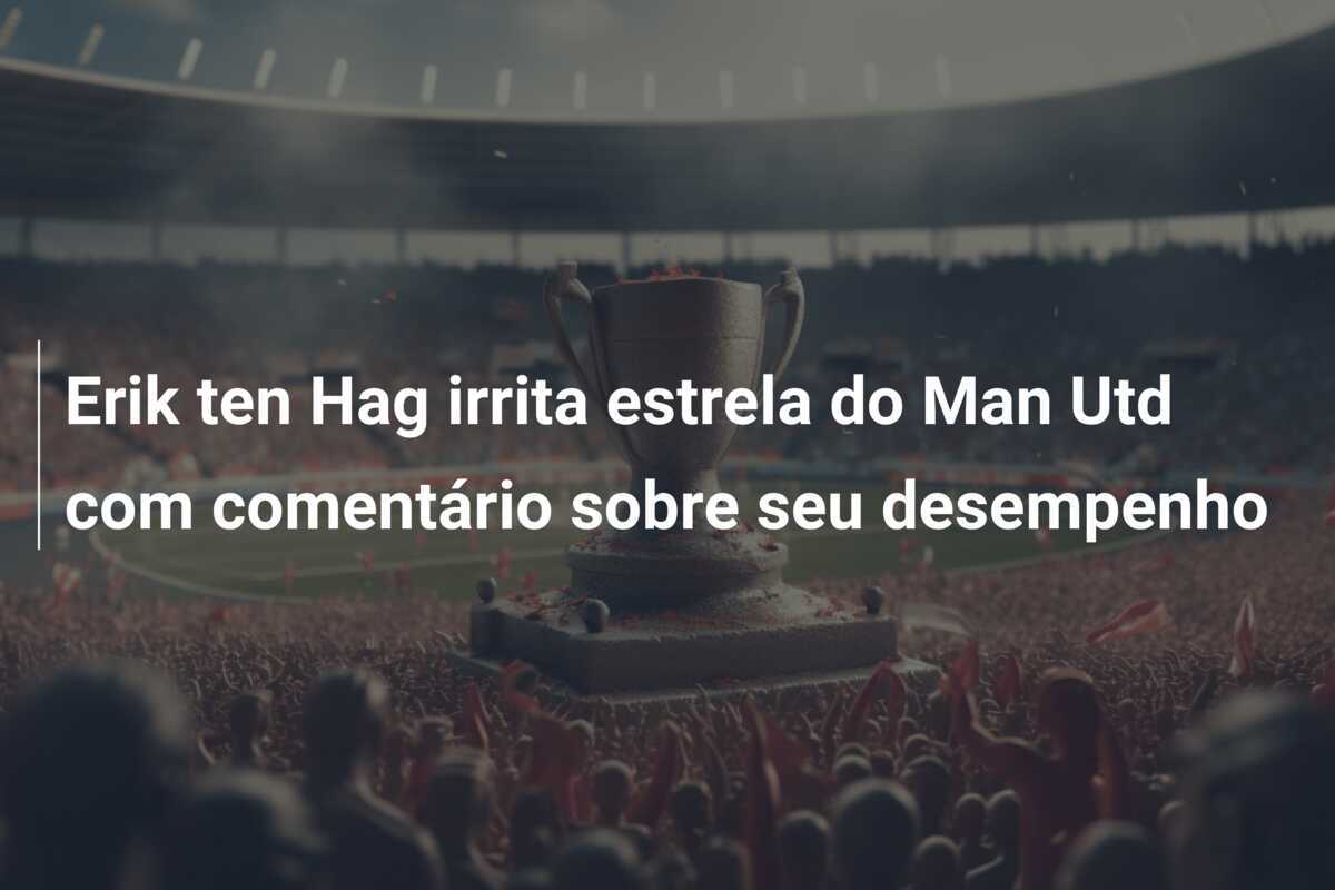 Erik ten Hag irrita estrela do Man Utd com comentário sobre seu desempenho