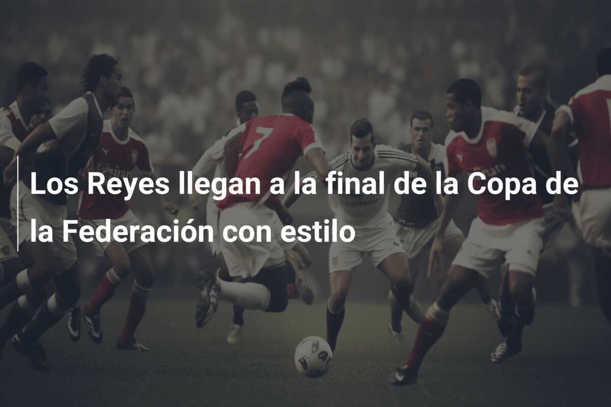 Los Reyes llegan a la final de la Copa de la Federación con estilo