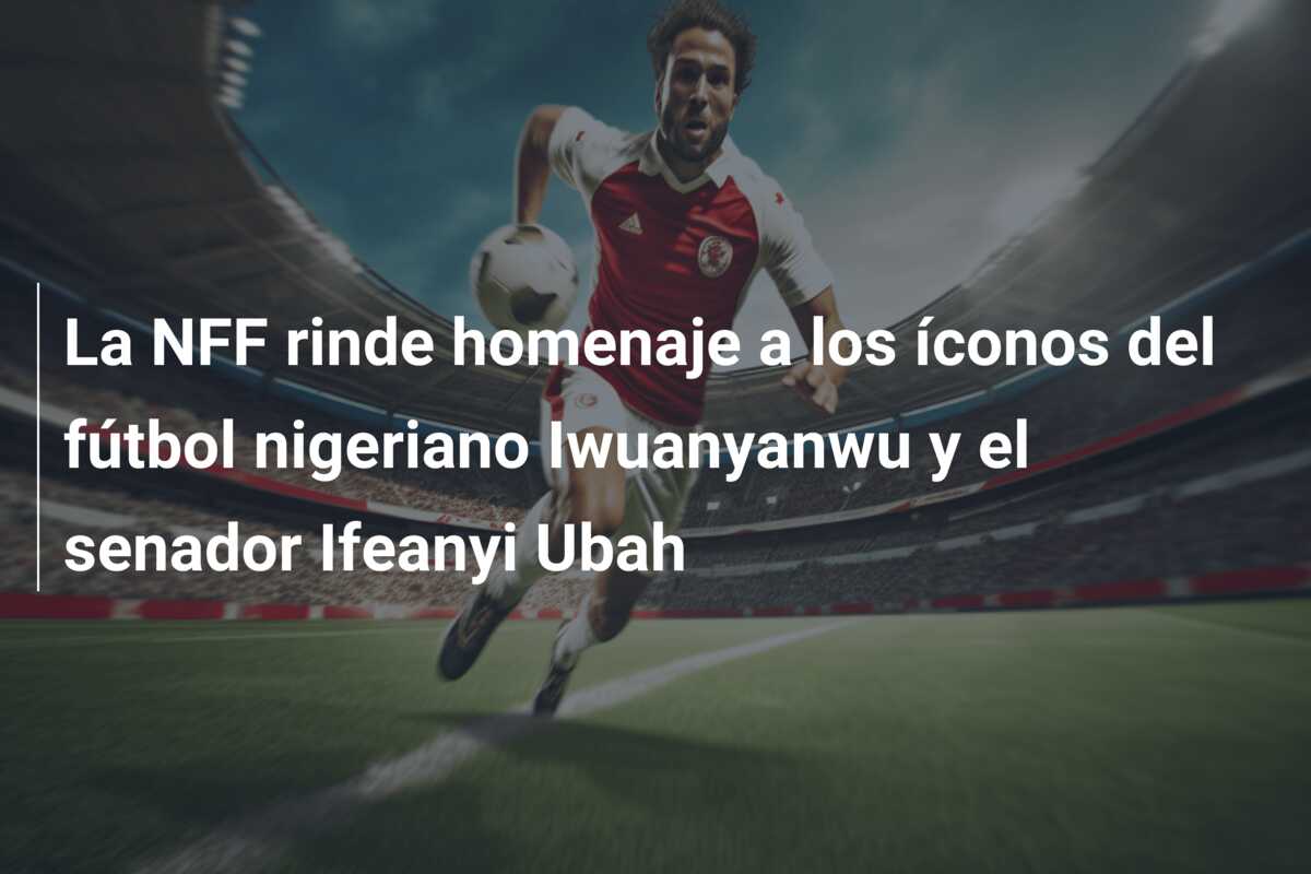 La NFF rinde homenaje a los íconos del fútbol nigeriano Iwuanyanwu y el senador Ifeanyi Ubah