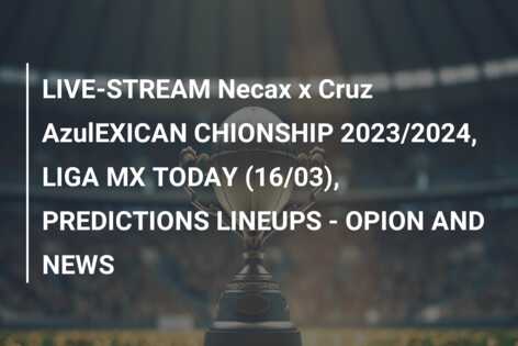 LIVE-STREAM Necax x Cruz AzulEXICAN CHIONSHIP 2023/2024, LIGA MX TODAY (16/03), PREDICTIONS LINEUPS – OPION AND NEWS