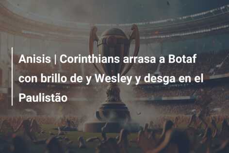 Anisis | Corinthians arrasa a Botaf con brillo de y Wesley y desga en el Paulistão
