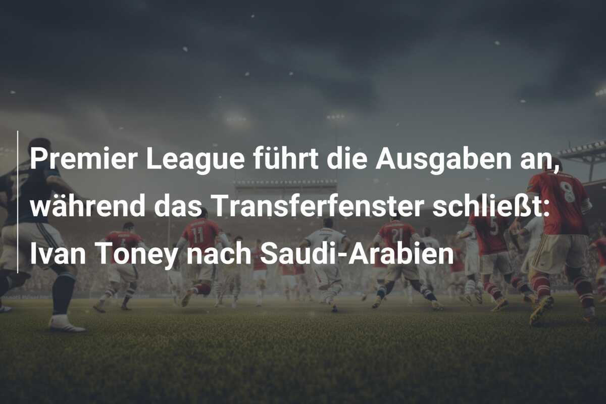Premier League führt die Ausgaben an, während das Transferfenster schließt: Ivan Toney nach Saudi-Arabien