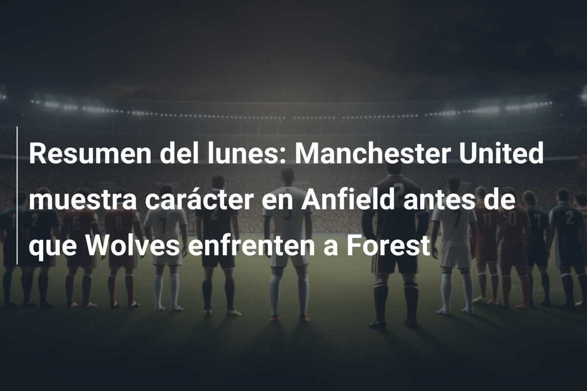 Resumen del lunes: Manchester United muestra carácter en Anfield antes de que Wolves enfrenten a Forest