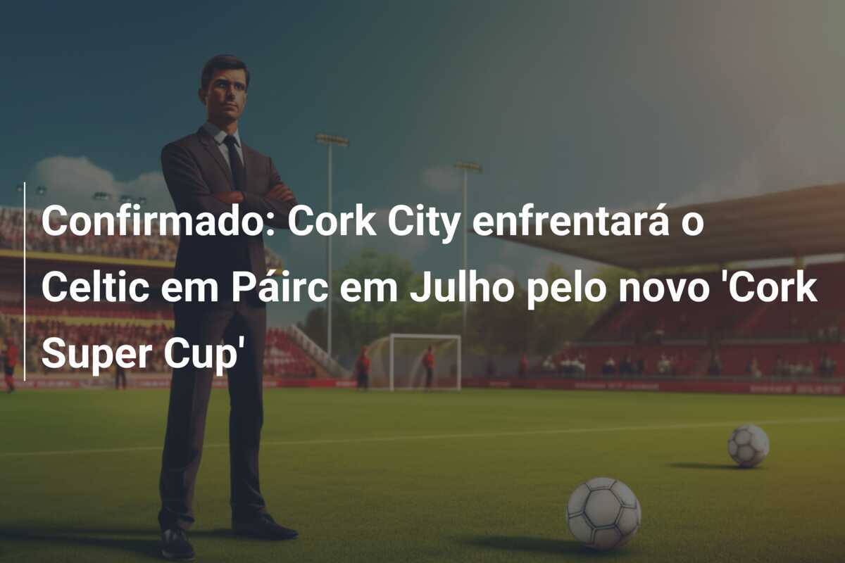 Confirmado: Cork City enfrentará o Celtic em Páirc em Julho pelo novo 'Cork Super Cup'