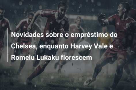 Novidades sobre o empréstimo do Chelsea, enquanto Harvey Vale e Romelu Lukaku florescem