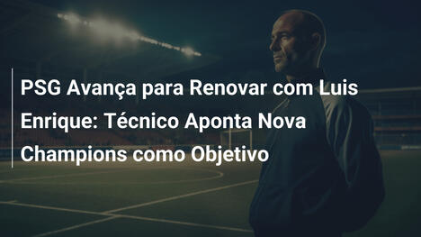 PSG Avança para Renovar com Luis Enrique: Técnico Aponta Nova Champions como Objetivo