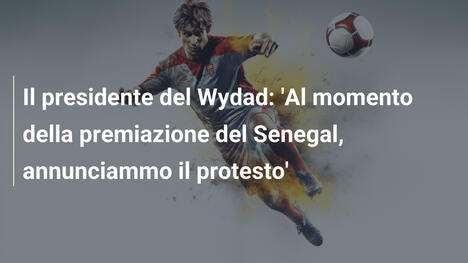 Il presidente del Wydad: 'Al momento della premiazione del Senegal, annunciammo il protesto'