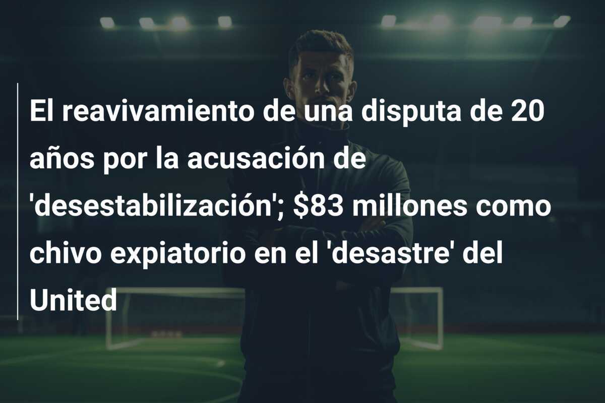 El reavivamiento de una disputa de 20 años por la acusación de 'desestabilización'; $83 millones como chivo expiatorio en el 'desastre' del United