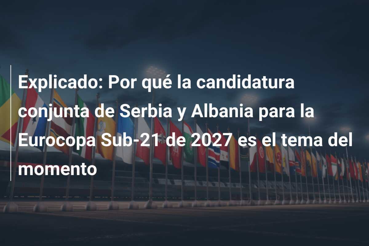 Explicado: Por qué la candidatura conjunta de Serbia y Albania para la Eurocopa Sub-21 de 2027 es el tema del momento