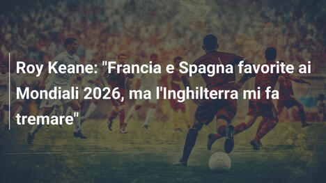 Roy Keane: "Francia e Spagna favorite ai Mondiali 2026, ma l'Inghilterra mi fa tremare"