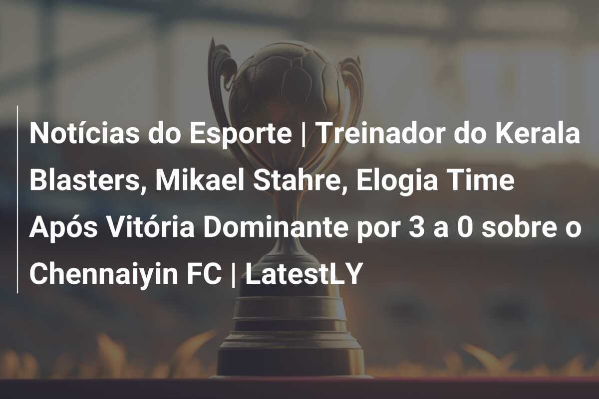 Notícias do Esporte | Treinador do Kerala Blasters, Mikael Stahre, Elogia Time Após Vitória Dominante por 3 a 0 sobre o Chennaiyin FC | LatestLY
