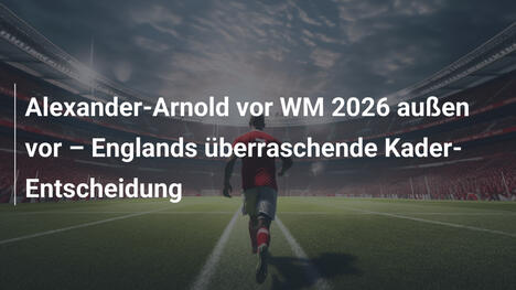 Alexander-Arnold vor WM 2026 außen vor – Englands überraschende Kader-Entscheidung
