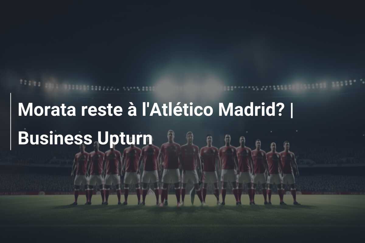 Morata reste à l’Atlético Madrid? | Business Upturn