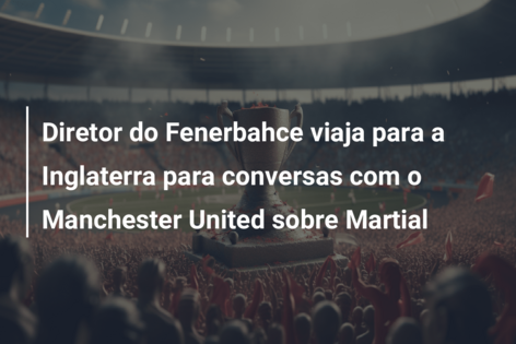 Diretor do Fenerbahce viaja para a Inglaterra para conversas com o Manchester United sobre Martial