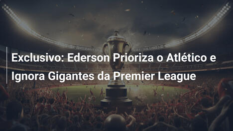 Exclusivo: Ederson Prioriza o Atlético e Ignora Gigantes da Premier League