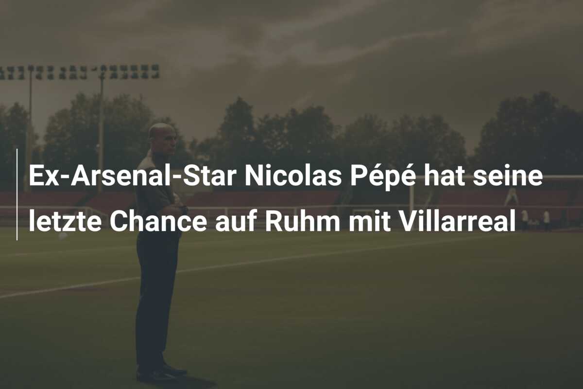 Ex-Arsenal-Star Nicolas Pépé hat seine letzte Chance auf Ruhm mit Villarreal
