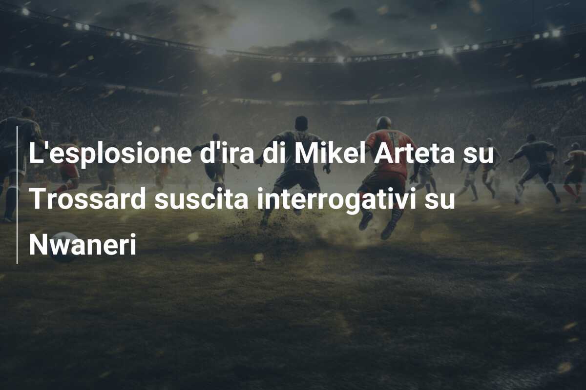 L'esplosione d'ira di Mikel Arteta su Trossard suscita interrogativi su Nwaneri