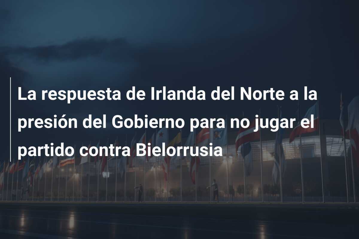 La respuesta de Irlanda del Norte a la presión del Gobierno para no jugar el partido contra Bielorrusia