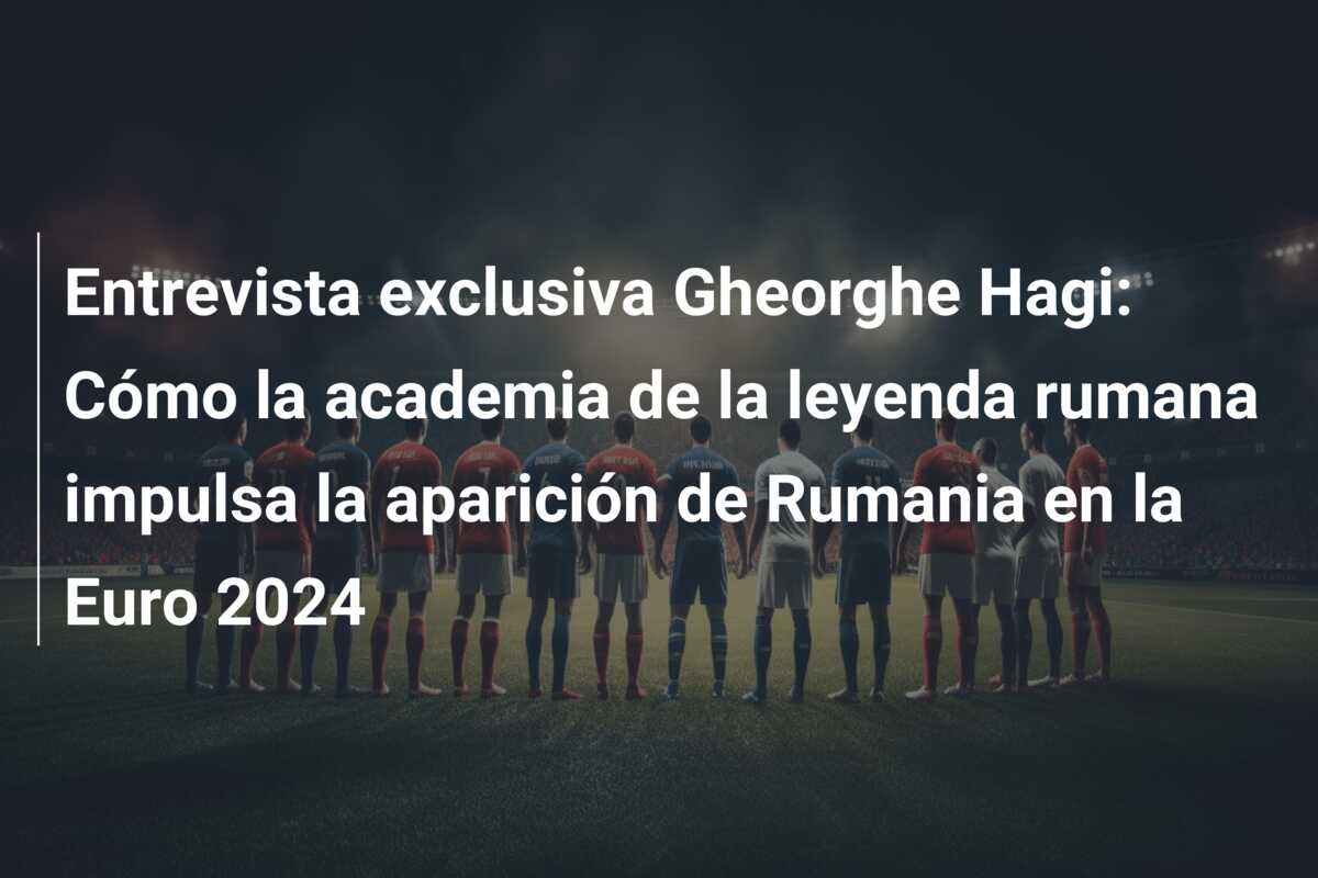 Entrevista exclusiva Gheorghe Hagi: Cómo la academia de la leyenda rumana impulsa la aparición de Rumania en la Euro 2024