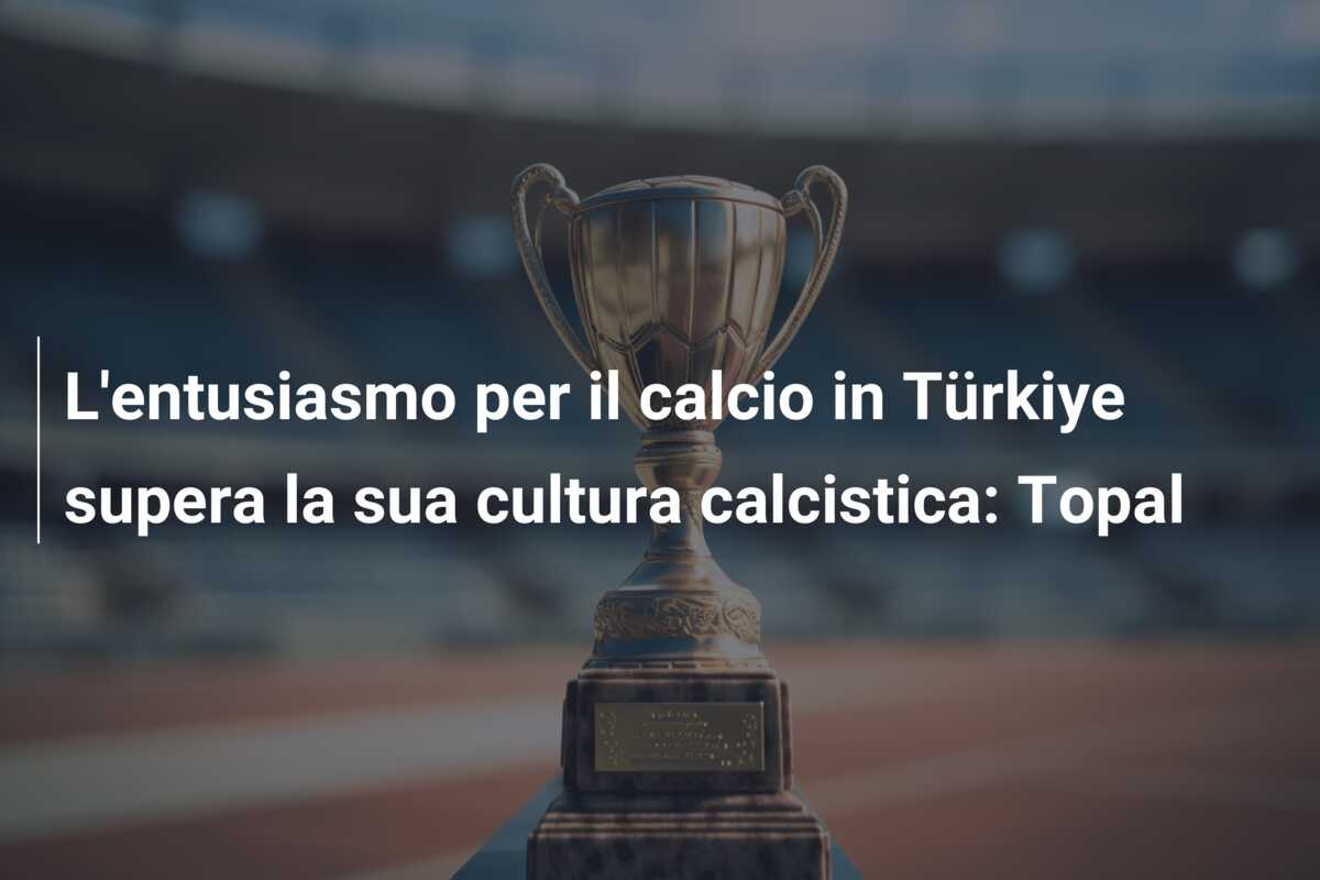 L’entusiasmo per il calcio in Türkiye supera la sua cultura calcistica: Topal