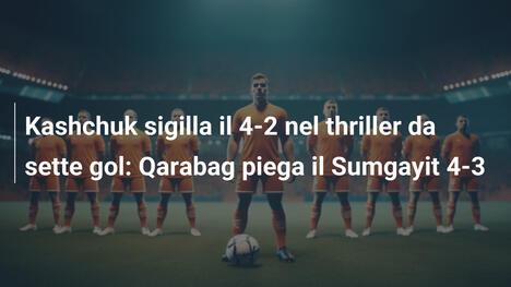 Kashchuk sigilla il 4-2 nel thriller da sette gol: Qarabag piega il Sumgayit 4-3