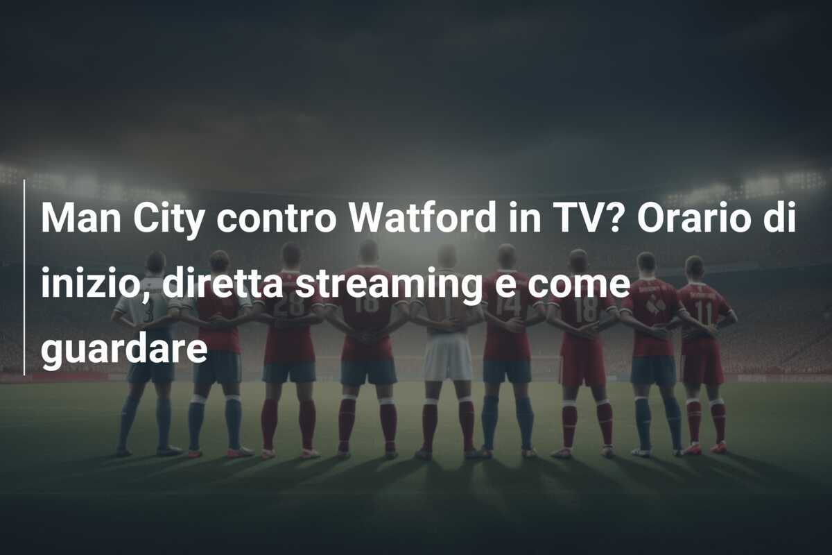 Man City contro Watford in TV? Orario di inizio, diretta streaming e come guardare