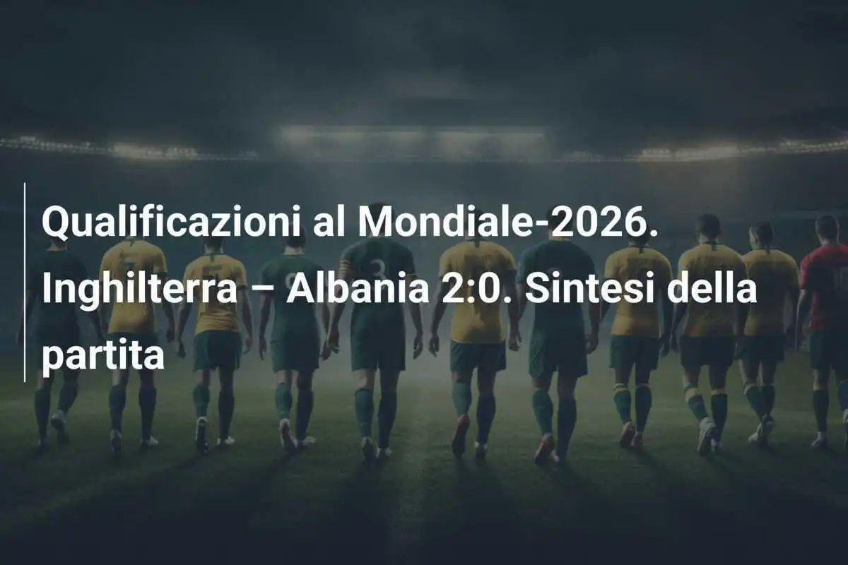 Qualificazioni al Mondiale-2026. Inghilterra – Albania 2:0. Sintesi della partita