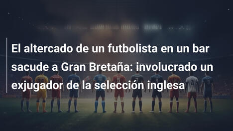 El altercado de un futbolista en un bar sacude a Gran Bretaña: involucrado un exjugador de la selección inglesa