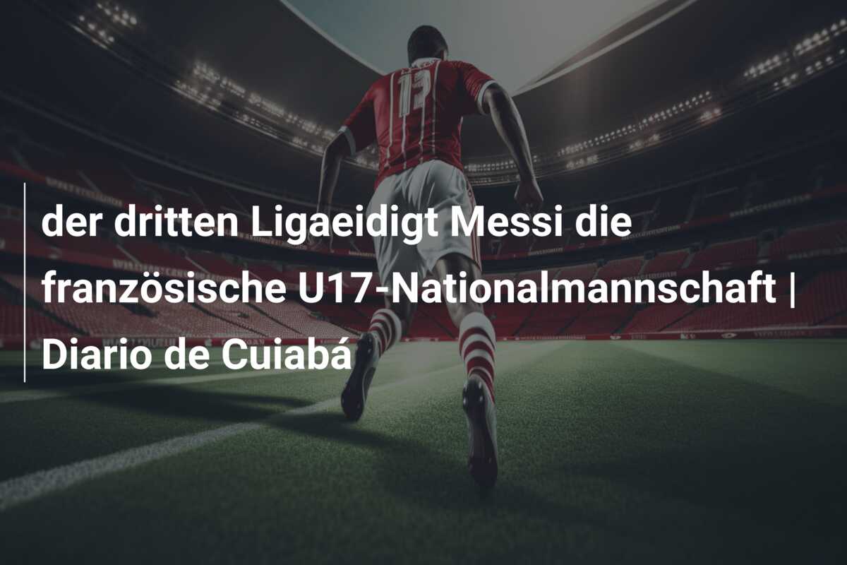 der dritten Ligaeidigt Messi die französische U17-Nationalmannschaft | Diario de Cuiabá