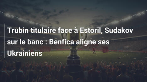 Trubin titulaire face à Estoril, Sudakov sur le banc : Benfica aligne ses Ukrainiens