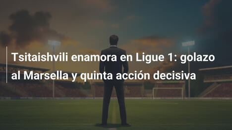 Tsitaishvili enamora en Ligue 1: golazo al Marsella y quinta acción decisiva